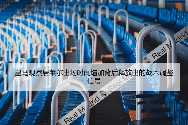 皇马观察居莱尔出场时间增加背后释放出的战术调整信号
