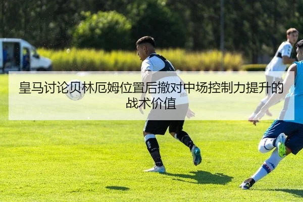 皇马讨论贝林厄姆位置后撤对中场控制力提升的战术价值