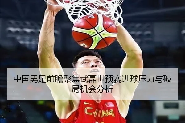 中国男足前瞻聚焦武磊世预赛进球压力与破局机会分析